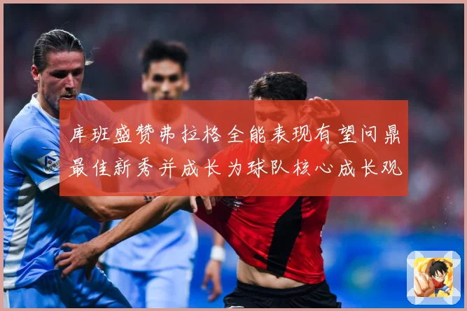 库班盛赞弗拉格全能表现有望问鼎最佳新秀并成长为球队核心成长观察：最新赛事动态与深度分析