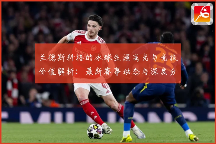 兰德斯科格的冰球生涯高光与竞技价值解析：最新赛事动态与深度分析