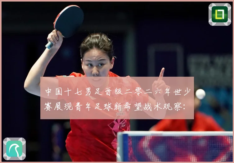 中国十七男足晋级二零二六年世少赛展现青年足球新希望战术观察：最新赛事动态与深度分析