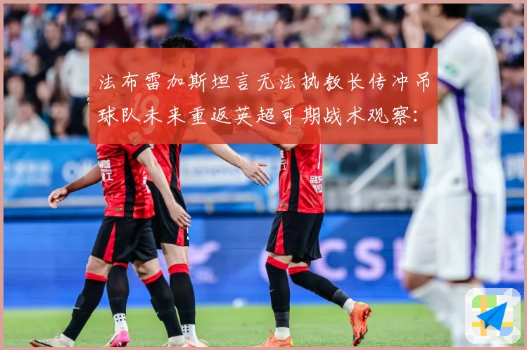 法布雷加斯坦言无法执教长传冲吊球队未来重返英超可期战术观察：最新赛事动态与深度分析