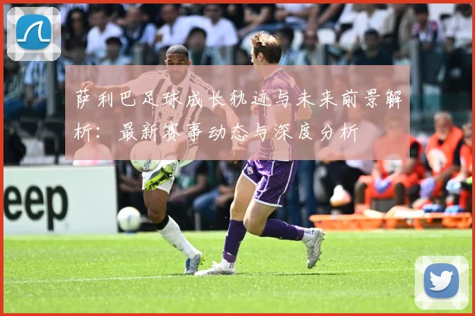 萨利巴足球成长轨迹与未来前景解析：最新赛事动态与深度分析