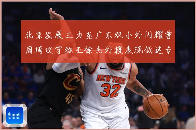北京发展三力克广东双小外闪耀曾周琦攻守称王徐杰外援表现低迷专题观察：最新赛事动态与深度分析