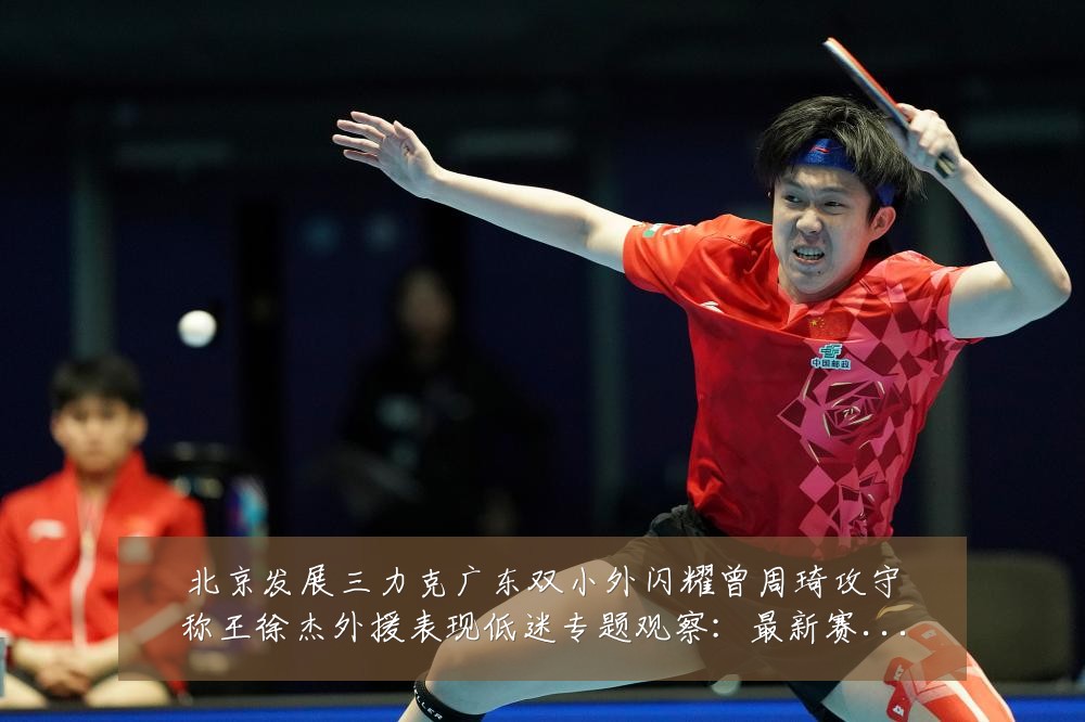 北京发展三力克广东双小外闪耀曾周琦攻守称王徐杰外援表现低迷专题观察:最新赛事动态与深度分析