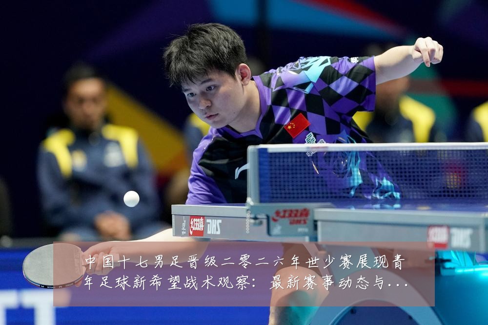 中国十七男足晋级二零二六年世少赛展现青年足球新希望战术观察：最新赛事动态与深度分析