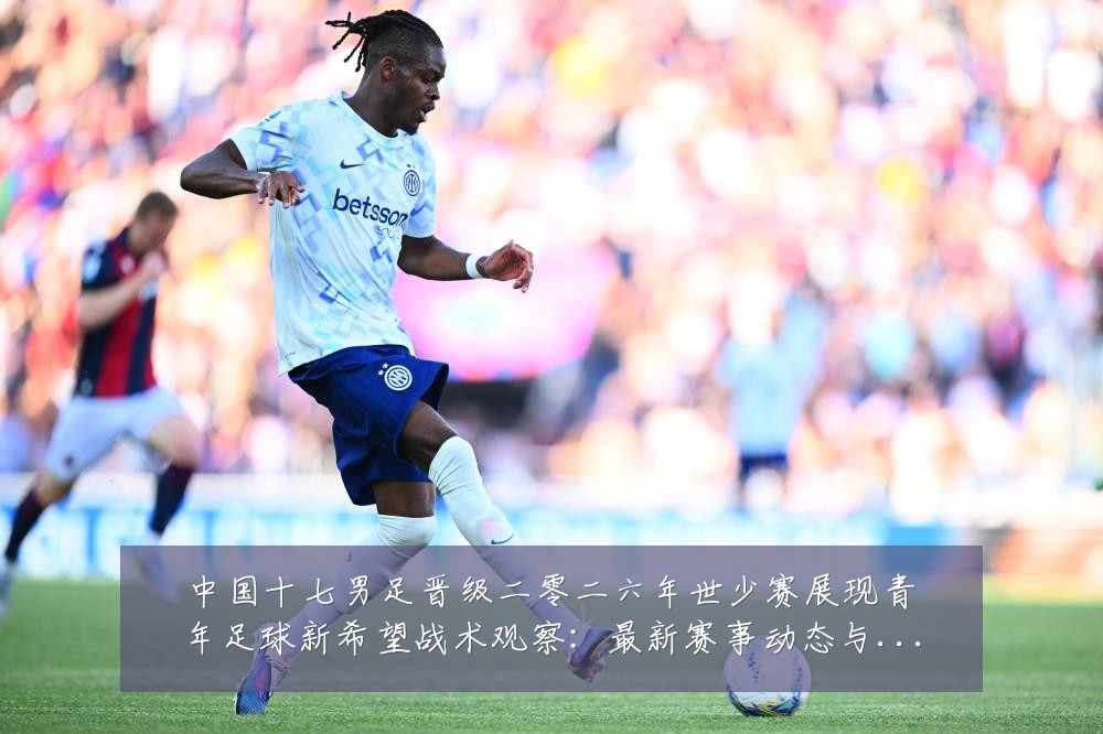 中国十七男足晋级二零二六年世少赛展现青年足球新希望战术观察：最新赛事动态与深度分析
